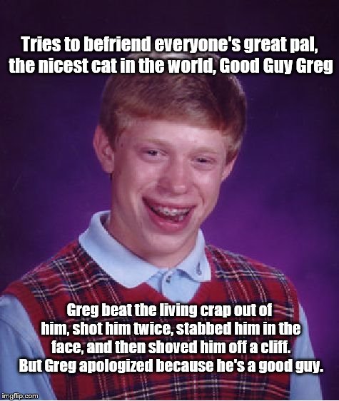 Bad Luck Brian Meme | Tries to befriend everyone's great pal, the nicest cat in the world, Good Guy Greg; Greg beat the living crap out of him, shot him twice, stabbed him in the face, and then shoved him off a cliff. But Greg apologized because he's a good guy. | image tagged in memes,bad luck brian | made w/ Imgflip meme maker