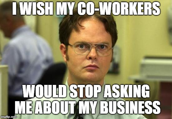 Dwight Schrute Meme | I WISH MY CO-WORKERS; WOULD STOP ASKING ME ABOUT MY BUSINESS | image tagged in memes,dwight schrute | made w/ Imgflip meme maker
