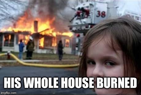 Burning House Girl | HIS WHOLE HOUSE BURNED | image tagged in burning house girl | made w/ Imgflip meme maker