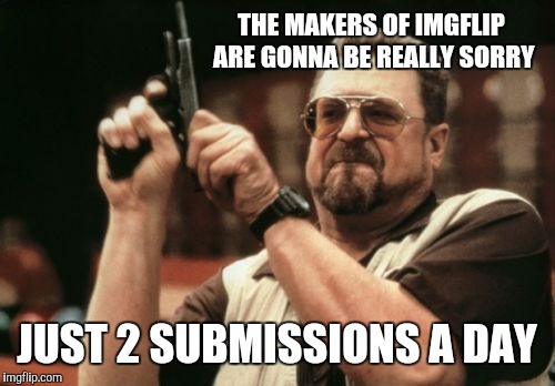 Am I The Only One Around Here Meme |  THE MAKERS OF IMGFLIP ARE GONNA BE REALLY SORRY; JUST 2 SUBMISSIONS A DAY | image tagged in memes,am i the only one around here | made w/ Imgflip meme maker