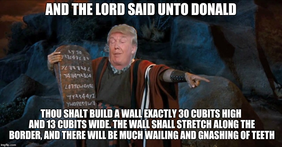 The Trump Commandments | AND THE LORD SAID UNTO DONALD; THOU SHALT BUILD A WALL EXACTLY 30 CUBITS HIGH AND 13 CUBITS WIDE. THE WALL SHALL STRETCH ALONG THE BORDER, AND THERE WILL BE MUCH WAILING AND GNASHING OF TEETH | image tagged in the trump commandments | made w/ Imgflip meme maker