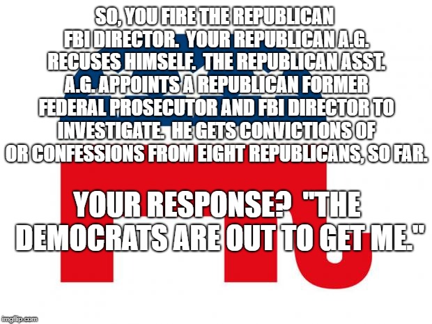 GOP LOGO | SO, YOU FIRE THE REPUBLICAN FBI DIRECTOR.  YOUR REPUBLICAN A.G. RECUSES HIMSELF.  THE REPUBLICAN ASST. A.G. APPOINTS A REPUBLICAN FORMER FEDERAL PROSECUTOR AND FBI DIRECTOR TO INVESTIGATE.  HE GETS CONVICTIONS OF OR CONFESSIONS FROM EIGHT REPUBLICANS, SO FAR. YOUR RESPONSE?  "THE DEMOCRATS ARE OUT TO GET ME." | image tagged in gop logo | made w/ Imgflip meme maker