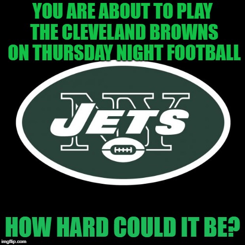 NY Jets | YOU ARE ABOUT TO PLAY THE CLEVELAND BROWNS ON THURSDAY NIGHT FOOTBALL; HOW HARD COULD IT BE? | image tagged in ny jets | made w/ Imgflip meme maker