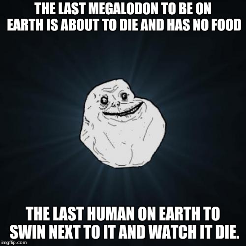 Forever Alone Meme | THE LAST MEGALODON TO BE ON EARTH IS ABOUT TO DIE AND HAS NO FOOD; THE LAST HUMAN ON EARTH TO SWIN NEXT TO IT AND WATCH IT DIE. | image tagged in memes,forever alone | made w/ Imgflip meme maker