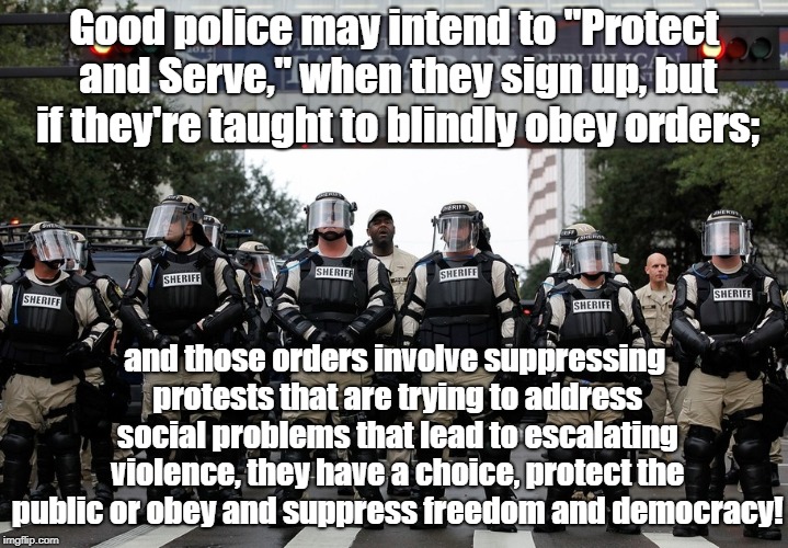 Protect And Serve Oligarchy Only? | Good police may intend to "Protect and Serve," when they sign up, but if they're taught to blindly obey orders;; and those orders involve suppressing protests that are trying to address social problems that lead to escalating violence, they have a choice, protect the public or obey and suppress freedom and democracy! | image tagged in police brutality,oligarchy,police shooting,blind obedience | made w/ Imgflip meme maker