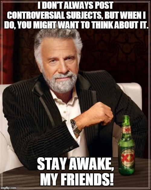 The Most Interesting Man In The World | I DON'T ALWAYS POST CONTROVERSIAL SUBJECTS, BUT WHEN I DO, YOU MIGHT WANT TO THINK ABOUT IT. STAY AWAKE, MY FRIENDS! | image tagged in memes,the most interesting man in the world | made w/ Imgflip meme maker
