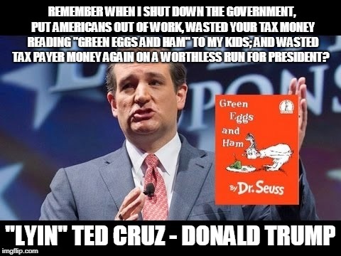 LYIN TED CRUZ | REMEMBER WHEN I SHUT DOWN THE GOVERNMENT, PUT AMERICANS OUT OF WORK, WASTED YOUR TAX MONEY READING "GREEN EGGS AND HAM" TO MY KIDS; AND WASTED TAX PAYER MONEY AGAIN ON A WORTHLESS RUN FOR PRESIDENT? "LYIN" TED CRUZ - DONALD TRUMP | image tagged in cruz,texas,green eggs and ham,republican,waste,treason | made w/ Imgflip meme maker