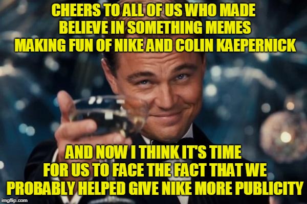 Believe in Memes. Even If It Means Admitting You Were Probably Helping Who You Were Mocking All Along. Just Face It! | CHEERS TO ALL OF US WHO MADE BELIEVE IN SOMETHING MEMES MAKING FUN OF NIKE AND COLIN KAEPERNICK; AND NOW I THINK IT'S TIME FOR US TO FACE THE FACT THAT WE PROBABLY HELPED GIVE NIKE MORE PUBLICITY | image tagged in memes,leonardo dicaprio cheers,nike,colin kaepernick,believe in something,totally worth it | made w/ Imgflip meme maker