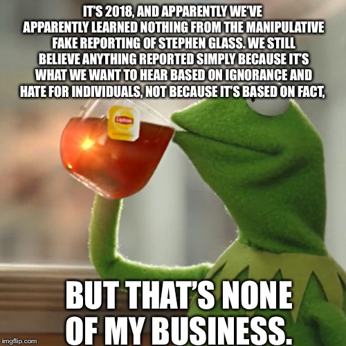 But That's None Of My Business | IT’S 2018, AND APPARENTLY WE’VE APPARENTLY LEARNED NOTHING FROM THE MANIPULATIVE FAKE REPORTING OF STEPHEN GLASS. WE STILL BELIEVE ANYTHING REPORTED SIMPLY BECAUSE IT’S WHAT WE WANT TO HEAR BASED ON IGNORANCE AND HATE FOR INDIVIDUALS, NOT BECAUSE IT’S BASED ON FACT, BUT THAT’S NONE OF MY BUSINESS. | image tagged in memes,but thats none of my business,kermit the frog | made w/ Imgflip meme maker
