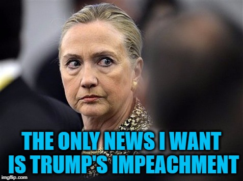 upset hillary | THE ONLY NEWS I WANT IS TRUMP'S IMPEACHMENT | image tagged in upset hillary | made w/ Imgflip meme maker
