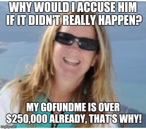 Blasey Ford | WHY WOULD I ACCUSE HIM IF IT DIDN'T REALLY HAPPEN? MY GOFUNDME IS OVER $250,000 ALREADY, THAT'S WHY! | image tagged in blasey ford | made w/ Imgflip meme maker