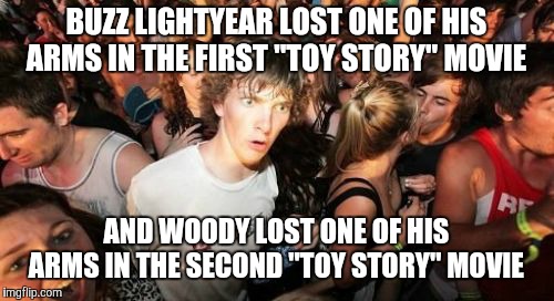 And yes, they both got them re-attached, I know. | BUZZ LIGHTYEAR LOST ONE OF HIS ARMS IN THE FIRST "TOY STORY" MOVIE; AND WOODY LOST ONE OF HIS ARMS IN THE SECOND "TOY STORY" MOVIE | image tagged in memes,sudden clarity clarence,throwback thursday,toy story,disney movies,pixar | made w/ Imgflip meme maker
