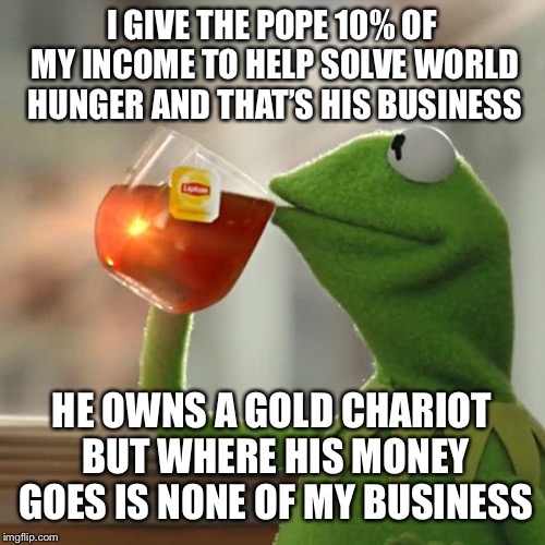 But That's None Of My Business | I GIVE THE POPE 10% OF MY INCOME TO HELP SOLVE WORLD HUNGER AND THAT’S HIS BUSINESS; HE OWNS A GOLD CHARIOT BUT WHERE HIS MONEY GOES IS NONE OF MY BUSINESS | image tagged in memes,but thats none of my business,kermit the frog | made w/ Imgflip meme maker