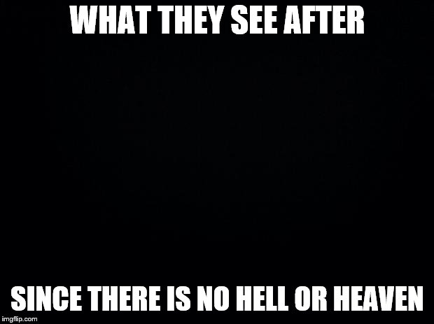 Black background | WHAT THEY SEE AFTER SINCE THERE IS NO HELL OR HEAVEN | image tagged in black background | made w/ Imgflip meme maker