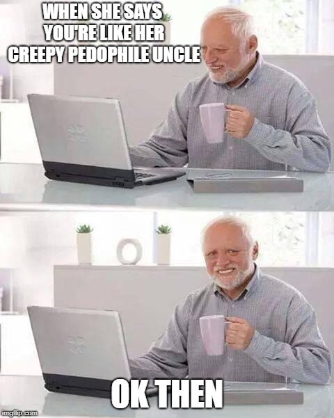 Hide the Pain Harold Meme | WHEN SHE SAYS YOU'RE LIKE HER CREEPY PEDOPHILE UNCLE; OK THEN | image tagged in memes,hide the pain harold | made w/ Imgflip meme maker