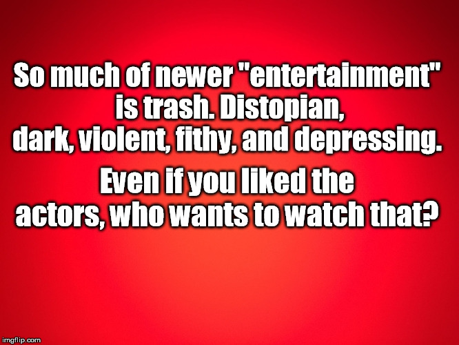 Red Background |  So much of newer "entertainment" is trash. Distopian, dark, violent, fithy, and depressing. Even if you liked the actors, who wants to watch that? | image tagged in red background | made w/ Imgflip meme maker