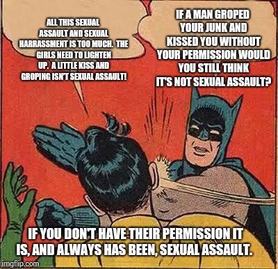 Sexual Assault For Dummies! | IF A MAN GROPED YOUR JUNK AND KISSED YOU WITHOUT YOUR PERMISSION WOULD YOU STILL THINK IT'S NOT SEXUAL ASSAULT? ALL THIS SEXUAL ASSAULT AND SEXUAL HARRASSMENT IS TOO MUCH.  THE GIRLS NEED TO LIGHTEN UP.  A LITTLE KISS AND GROPING ISN'T SEXUAL ASSAULT! IF YOU DON'T HAVE THEIR PERMISSION IT IS, AND ALWAYS HAS BEEN, SEXUAL ASSAULT. | image tagged in memes,batman slapping robin,sexual assault,sexual harassment,meme | made w/ Imgflip meme maker