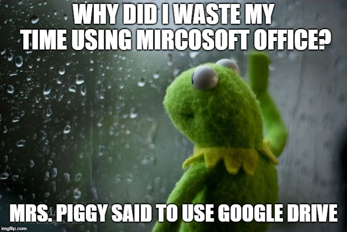 kermit window | WHY DID I WASTE MY TIME USING MIRCOSOFT OFFICE? MRS. PIGGY SAID TO USE GOOGLE DRIVE | image tagged in kermit window | made w/ Imgflip meme maker