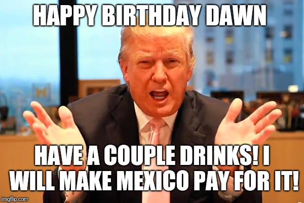 trump birthday meme | HAPPY BIRTHDAY DAWN; HAVE A COUPLE DRINKS!
I WILL MAKE MEXICO PAY FOR IT! | image tagged in trump birthday meme | made w/ Imgflip meme maker