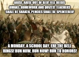 King Theoden Rides to School | ARISE, ARISE OUT OF BED! FELL DEEDS AWAKE; HOMEWORK AND QUIZES! TEACHERS SHALL BE SHAKEN, PENCILS SHALL BE SPLINTERED! A MONDAY, A SCHOOL DAY, ERE THE BELL RINGS! RUN NOW, RUN NOW! RUN TO HONORS! | image tagged in funny,lord of the rings,king theoden,school,monday,first day of school | made w/ Imgflip meme maker
