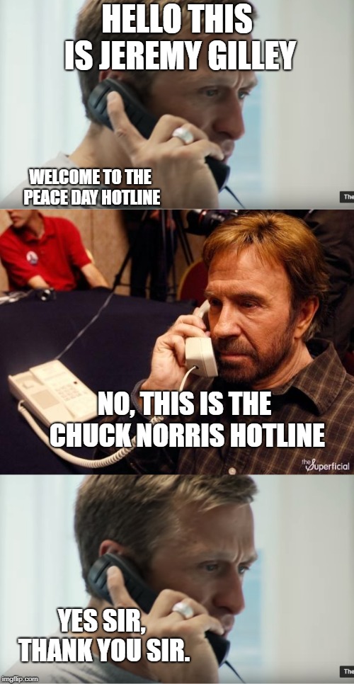 Remember 9.21 is peace day! #PeaceDay  #PeaceOneDay  #21Sept | HELLO THIS IS JEREMY GILLEY; WELCOME TO THE PEACE DAY HOTLINE; NO, THIS IS THE CHUCK NORRIS HOTLINE; YES SIR, THANK YOU SIR. | image tagged in jeremy gilley,peaceday,peaceoneday,21sept,chucknorrisphone | made w/ Imgflip meme maker