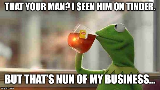 Kermit sipping tea | THAT YOUR MAN? I SEEN HIM ON TINDER. BUT THAT’S NUN OF MY BUSINESS... | image tagged in kermit sipping tea | made w/ Imgflip meme maker