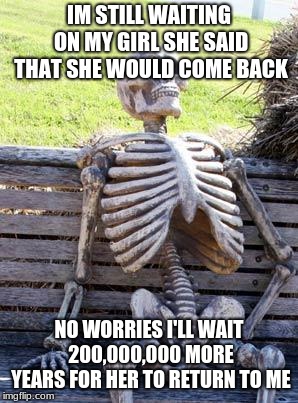 Waiting Skeleton | IM STILL WAITING ON MY GIRL SHE SAID THAT SHE WOULD COME BACK; NO WORRIES I'LL WAIT 200,000,000 MORE YEARS FOR HER TO RETURN TO ME | image tagged in memes,waiting skeleton | made w/ Imgflip meme maker