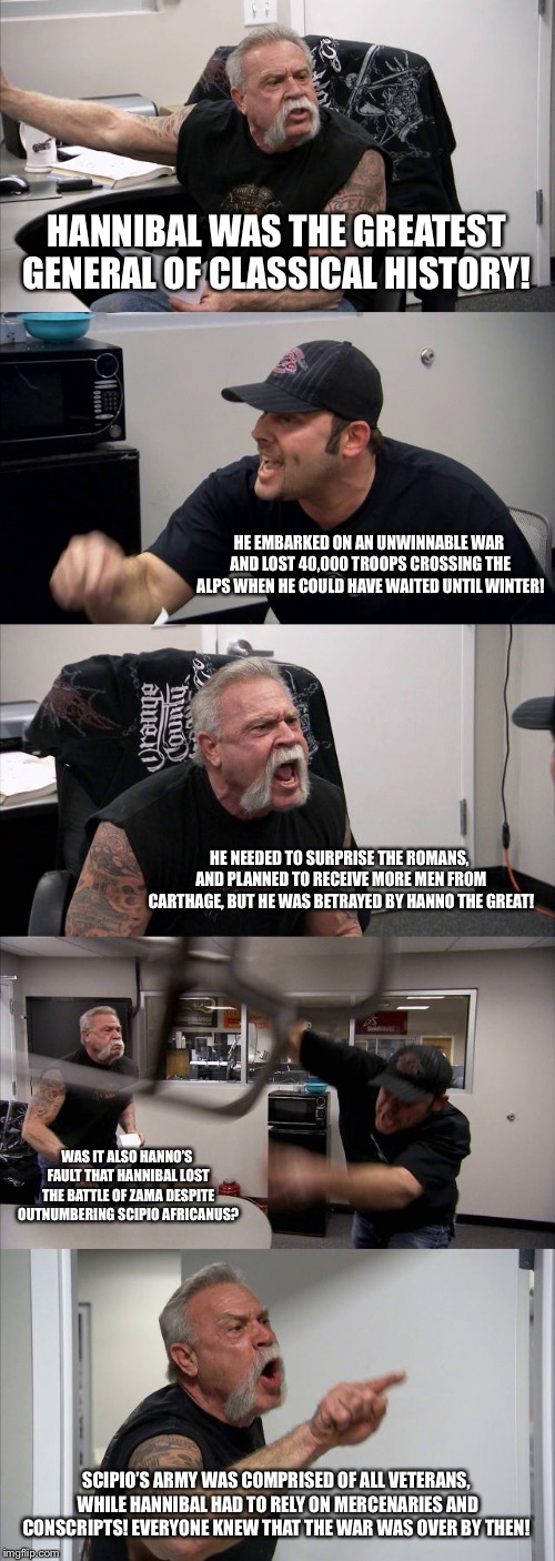 American Chopper Argument Meme | HANNIBAL WAS THE GREATEST GENERAL OF CLASSICAL HISTORY! HE EMBARKED ON AN UNWINNABLE WAR AND LOST 40,000 TROOPS CROSSING THE ALPS WHEN HE COULD HAVE WAITED UNTIL WINTER! HE NEEDED TO SURPRISE THE ROMANS, AND PLANNED TO RECEIVE MORE MEN FROM CARTHAGE, BUT HE WAS BETRAYED BY HANNO THE GREAT! WAS IT ALSO HANNO’S FAULT THAT HANNIBAL LOST THE BATTLE OF ZAMA DESPITE OUTNUMBERING SCIPIO AFRICANUS? SCIPIO’S ARMY WAS COMPRISED OF ALL VETERANS, WHILE HANNIBAL HAD TO RELY ON MERCENARIES AND CONSCRIPTS! EVERYONE KNEW THAT THE WAR WAS OVER BY THEN! | image tagged in memes,american chopper argument | made w/ Imgflip meme maker