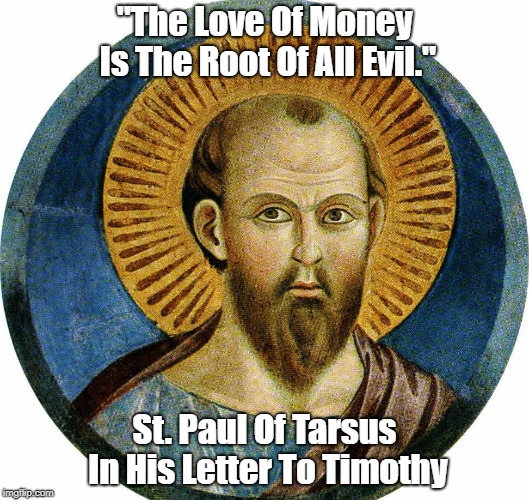 St. Paul Of Tarsus: "The Love Of Money Is The Root Of All Evil" | "The Love Of Money Is The Root Of All Evil." St. Paul Of Tarsus In His Letter To Timothy | image tagged in st paul,letter to timothy,epistle to timothy,the love of money,the love of money is the root of all evil | made w/ Imgflip meme maker