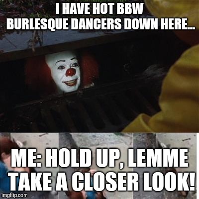 IT Sewer / Clown  | I HAVE HOT BBW BURLESQUE DANCERS DOWN HERE... ME: HOLD UP, LEMME TAKE A CLOSER LOOK! | image tagged in it sewer / clown | made w/ Imgflip meme maker