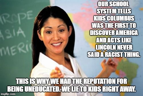 Unhelpful High School Teacher | OUR SCHOOL SYSTEM TELLS KIDS COLUMBUS WAS THE FIRST TO DISCOVER AMERICA AND ACTS LIKE LINCOLN NEVER SAID A RACIST THING. THIS IS WHY WE HAD THE REPUTATION FOR BEING UNEDUCATED. WE LIE TO KIDS RIGHT AWAY. | image tagged in memes,unhelpful high school teacher | made w/ Imgflip meme maker
