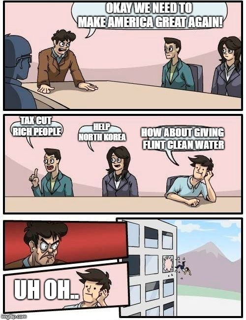 Boardroom Meeting Suggestion Meme | OKAY WE NEED TO MAKE AMERICA GREAT AGAIN! TAX CUT RICH PEOPLE; HOW ABOUT GIVING FLINT CLEAN WATER; HELP NORTH KOREA; UH OH.. | image tagged in memes,boardroom meeting suggestion | made w/ Imgflip meme maker