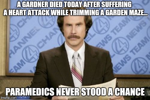 Ron Burgundy Meme | A GARDNER DIED TODAY AFTER SUFFERING  A HEART ATTACK WHILE TRIMMING A GARDEN MAZE... PARAMEDICS NEVER STOOD A CHANCE | image tagged in memes,ron burgundy | made w/ Imgflip meme maker