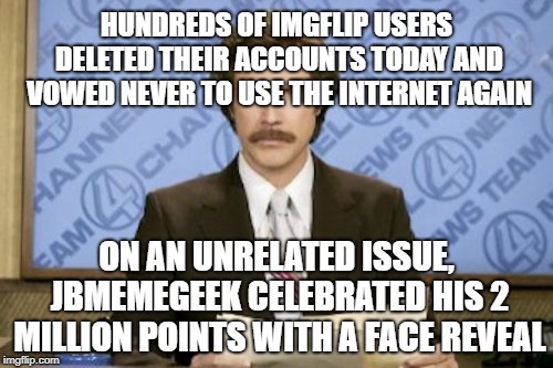 News just in.... | HUNDREDS OF IMGFLIP USERS DELETED THEIR ACCOUNTS TODAY AND VOWED NEVER TO USE THE INTERNET AGAIN; ON AN UNRELATED ISSUE, JBMEMEGEEK CELEBRATED HIS 2 MILLION POINTS WITH A FACE REVEAL | image tagged in memes,ron burgundy,jbmemegeek,imgflip points,face reveal | made w/ Imgflip meme maker