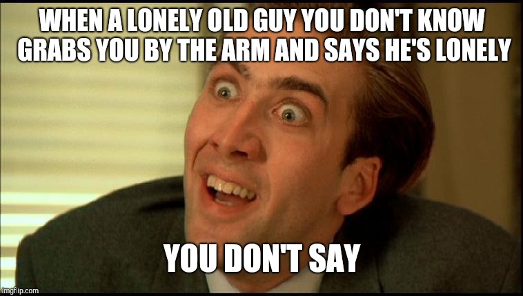 You Don't Say - Nicholas Cage | WHEN A LONELY OLD GUY YOU DON'T KNOW GRABS YOU BY THE ARM AND SAYS HE'S LONELY; YOU DON'T SAY | image tagged in you don't say - nicholas cage | made w/ Imgflip meme maker