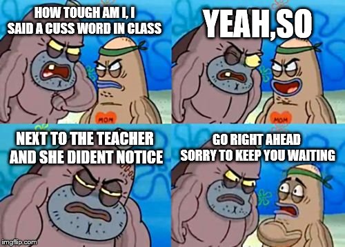 How Tough Are You | YEAH,SO; HOW TOUGH AM I, I SAID A CUSS WORD IN CLASS; NEXT TO THE TEACHER AND SHE DIDENT NOTICE; GO RIGHT AHEAD SORRY TO KEEP YOU WAITING | image tagged in memes,how tough are you | made w/ Imgflip meme maker