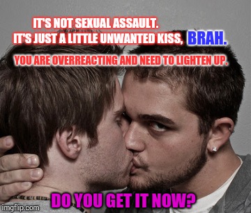 Sexual Assault Made Easier For Men to Comprehend | IT'S NOT SEXUAL ASSAULT.  IT'S JUST A LITTLE UNWANTED KISS, BRAH. YOU ARE OVERREACTING AND NEED TO LIGHTEN UP. DO YOU GET IT NOW? | image tagged in memes,meme,sexual assault,sexual harassment,women,men | made w/ Imgflip meme maker