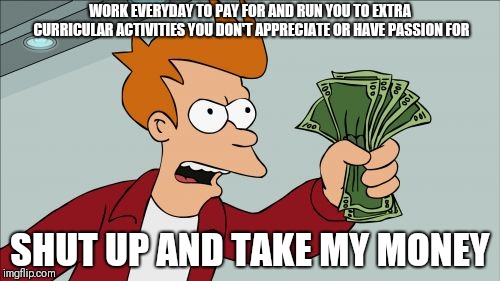 Shut Up And Take My Money Fry Meme | WORK EVERYDAY TO PAY FOR AND RUN YOU TO EXTRA CURRICULAR ACTIVITIES YOU DON'T APPRECIATE OR HAVE PASSION FOR; SHUT UP AND TAKE MY MONEY | image tagged in memes,shut up and take my money fry | made w/ Imgflip meme maker