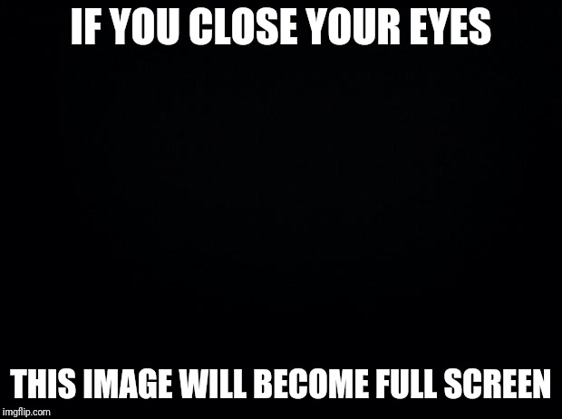 Tricky True Image | IF YOU CLOSE YOUR EYES; THIS IMAGE WILL BECOME FULL SCREEN | image tagged in black background,funny memes,memes,funny,true story | made w/ Imgflip meme maker
