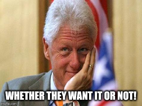 smiling bill clinton | WHETHER THEY WANT IT OR NOT! | image tagged in smiling bill clinton | made w/ Imgflip meme maker