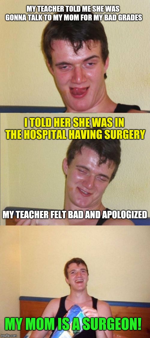 10 guy bad pun | MY TEACHER TOLD ME SHE WAS GONNA TALK TO MY MOM FOR MY BAD GRADES; I TOLD HER SHE WAS IN THE HOSPITAL HAVING SURGERY; MY TEACHER FELT BAD AND APOLOGIZED; MY MOM IS A SURGEON! | image tagged in 10 guy bad pun | made w/ Imgflip meme maker