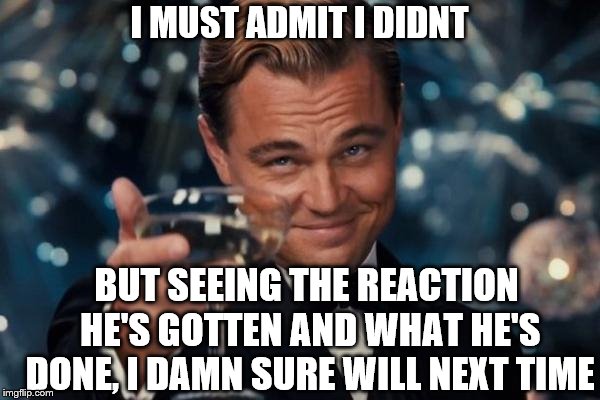 Leonardo Dicaprio Cheers Meme | I MUST ADMIT I DIDNT BUT SEEING THE REACTION HE'S GOTTEN AND WHAT HE'S DONE, I DAMN SURE WILL NEXT TIME | image tagged in memes,leonardo dicaprio cheers | made w/ Imgflip meme maker