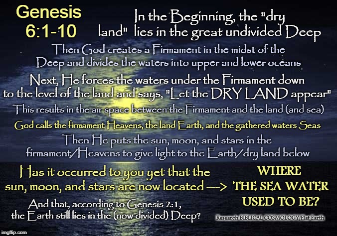 It Ain't a Ball, Folks | Genesis 6:1-10; In the Beginning, the "dry land"  lies in the great undivided Deep; Then God creates a Firmament in the midst of the Deep and divides the waters into upper and lower oceans; Next, He forces the waters under the Firmament down to the level of the land and says, "Let the DRY LAND appear"; This results in the air space between the Firmament and the land (and sea); God calls the firmament Heavens, the land Earth, and the gathered waters Seas; Then He puts the sun, moon, and stars in the firmament/Heavens to give light to the Earth/dry land below; WHERE THE SEA WATER USED TO BE? Has it occurred to you yet that the sun, moon, and stars are now located --->; And that, according to Genesis 2:1, the Earth still lies in the (now divided) Deep? Research BIBLICAL COSMOLOGY/Flat Earth | image tagged in flat earth,biblical cosmology,nasa hoax,memes,genesis 1,ball earth lie | made w/ Imgflip meme maker