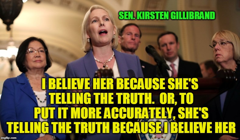 Democrat Logic | SEN. KIRSTEN GILLIBRAND; I BELIEVE HER BECAUSE SHE'S TELLING THE TRUTH.  OR, TO PUT IT MORE ACCURATELY, SHE'S TELLING THE TRUTH BECAUSE I BELIEVE HER | image tagged in brett kavanaugh,christine ford,kirsten gillibrand,senate,democrats,obstruction | made w/ Imgflip meme maker