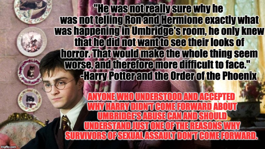 Harry Potter and the Reasons Why We Need to Believe Sexual Assault Survivors | "He was not really sure why he was not telling Ron and Hermione exactly what was happening in Umbridge's room, he only knew that he did not want to see their looks of horror. That would make the whole thing seem worse, and therefore more difficult to face."

           -Harry Potter and the Order of the Phoenix; ANYONE WHO UNDERSTOOD AND ACCEPTED WHY HARRY DIDN'T COME FORWARD ABOUT UMBRIDGE'S ABUSE CAN AND SHOULD UNDERSTAND JUST ONE OF THE REASONS WHY SURVIVORS OF SEXUAL ASSAULT DON'T COME FORWARD. | image tagged in kavanaugh,harry potter,metoo,rape culture,jk rowling,harry potter meme | made w/ Imgflip meme maker