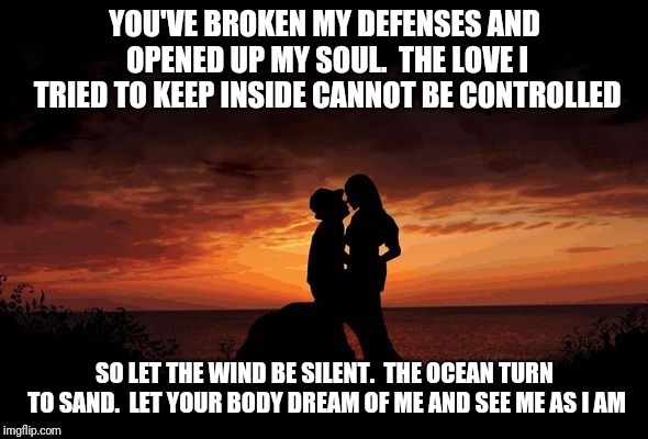 YOU'VE BROKEN MY DEFENSES
AND OPENED UP MY SOUL. 
THE LOVE I TRIED TO KEEP INSIDE
CANNOT BE CONTROLLED; SO LET THE WIND BE SILENT. 
THE OCEAN TURN TO SAND. 
LET YOUR BODY DREAM OF ME
AND SEE ME AS I AM | made w/ Imgflip meme maker