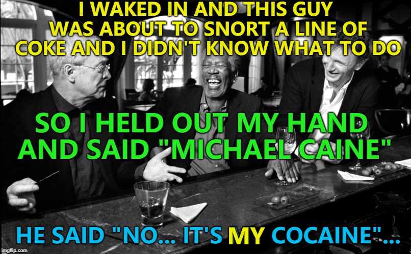 They sound similar... | I WAKED IN AND THIS GUY WAS ABOUT TO SNORT A LINE OF COKE AND I DIDN'T KNOW WHAT TO DO; SO I HELD OUT MY HAND AND SAID "MICHAEL CAINE"; HE SAID "NO... IT'S MY COCAINE"... MY | image tagged in michael caine morgan freeman liam neeson,memes,cocaine | made w/ Imgflip meme maker