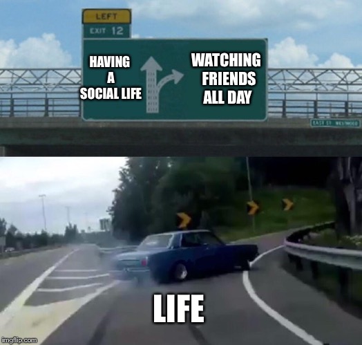 Left Exit 12 Off Ramp | HAVING A SOCIAL LIFE; WATCHING 
FRIENDS ALL DAY; LIFE | image tagged in memes,left exit 12 off ramp | made w/ Imgflip meme maker
