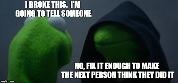 Evil Kermit | I BROKE THIS, 
I'M GOING TO TELL SOMEONE; NO, FIX IT ENOUGH TO MAKE THE NEXT PERSON THINK THEY DID IT | image tagged in memes,evil kermit | made w/ Imgflip meme maker