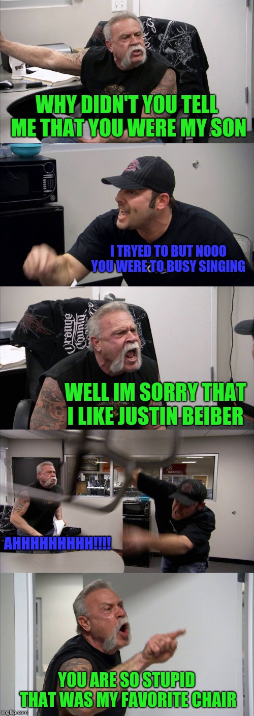 American Chopper Argument | WHY DIDN'T YOU TELL ME THAT YOU WERE MY SON; I TRYED TO BUT NOOO YOU WERE TO BUSY SINGING; WELL IM SORRY THAT I LIKE JUSTIN BEIBER; AHHHHHHHHH!!!! YOU ARE SO STUPID THAT WAS MY FAVORITE CHAIR | image tagged in memes,american chopper argument | made w/ Imgflip meme maker
